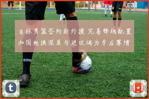 吉林男篮签约新外援 完善锋线配置加固轮换深度与进攻端为季后赛增补实力