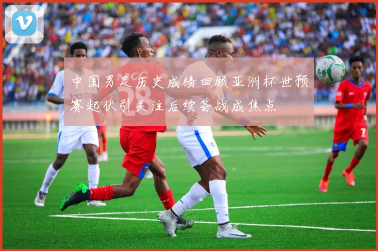 中国男足历史成绩回顾亚洲杯世预赛起伏引关注后续备战成焦点