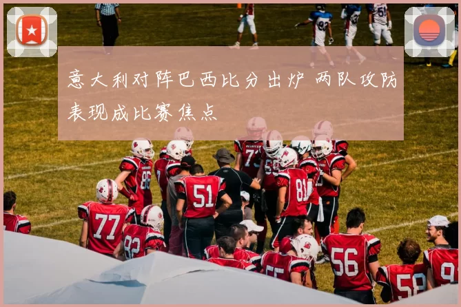 意大利对阵巴西比分出炉 两队攻防表现成比赛焦点