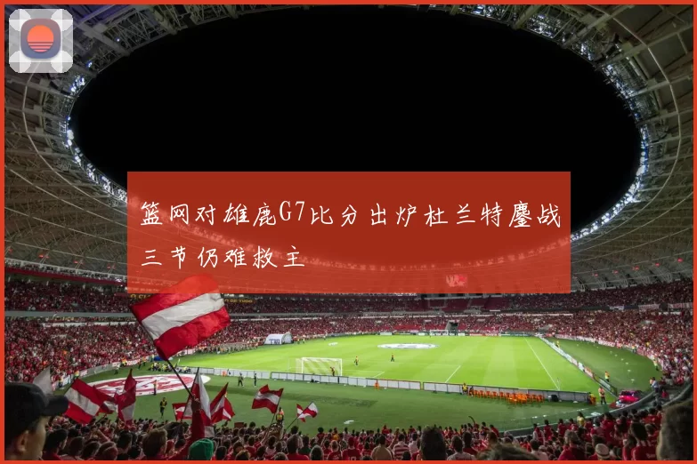 篮网对雄鹿G7比分出炉杜兰特鏖战三节仍难救主