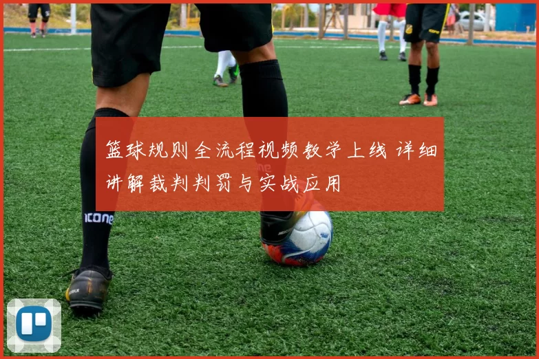 篮球规则全流程视频教学上线 详细讲解裁判判罚与实战应用