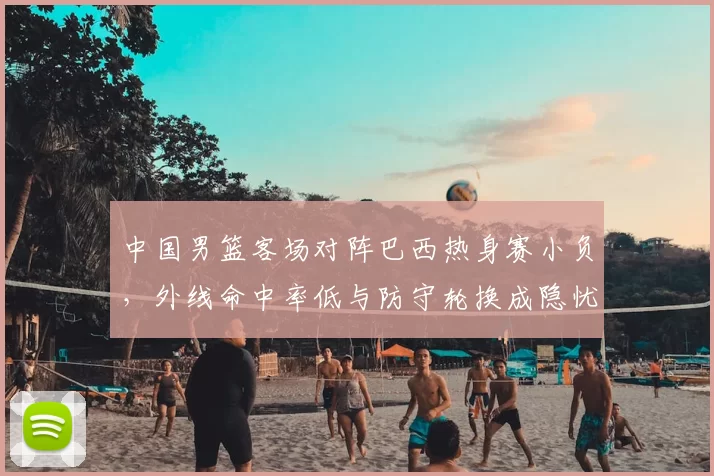 中国男篮客场对阵巴西热身赛小负，外线命中率低与防守轮换成隐忧