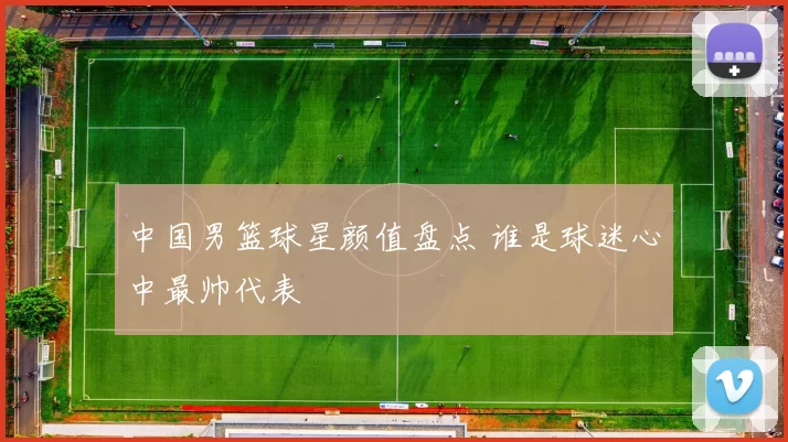 中国男篮球星颜值盘点 谁是球迷心中最帅代表
