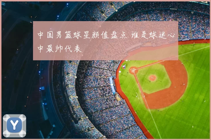 中国男篮球星颜值盘点 谁是球迷心中最帅代表
