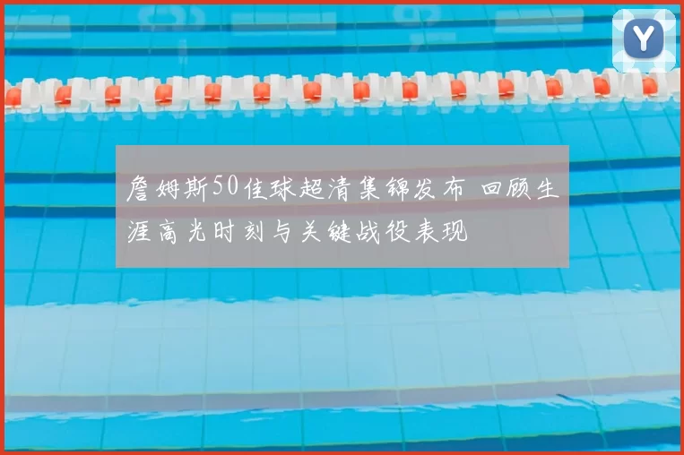 詹姆斯50佳球超清集锦发布 回顾生涯高光时刻与关键战役表现