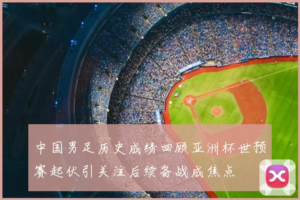 中国男足历史成绩回顾亚洲杯世预赛起伏引关注后续备战成焦点