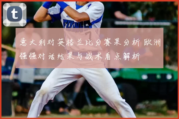 意大利对英格兰比分赛果分析 欧洲强强对话结果与战术看点解析