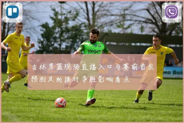 吉林男篮现场直播入口与赛前首发预测及轮换对争胜影响看点