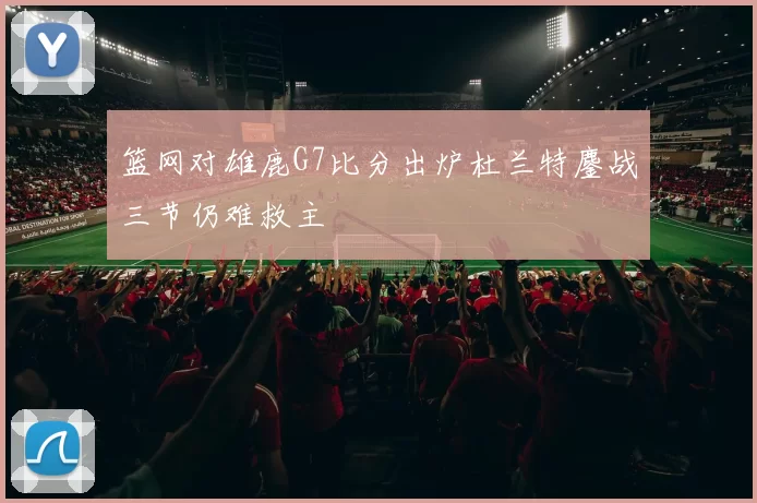 篮网对雄鹿G7比分出炉杜兰特鏖战三节仍难救主