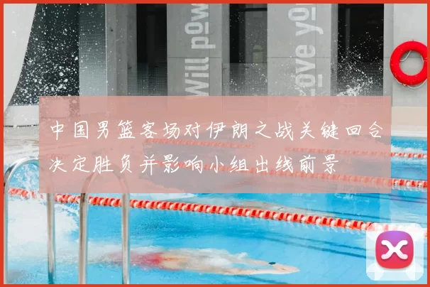 中国男篮客场对伊朗之战关键回合决定胜负并影响小组出线前景