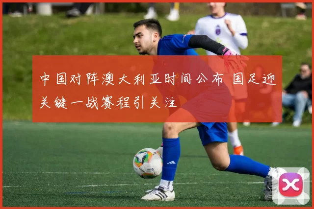 中国对阵澳大利亚时间公布 国足迎关键一战赛程引关注