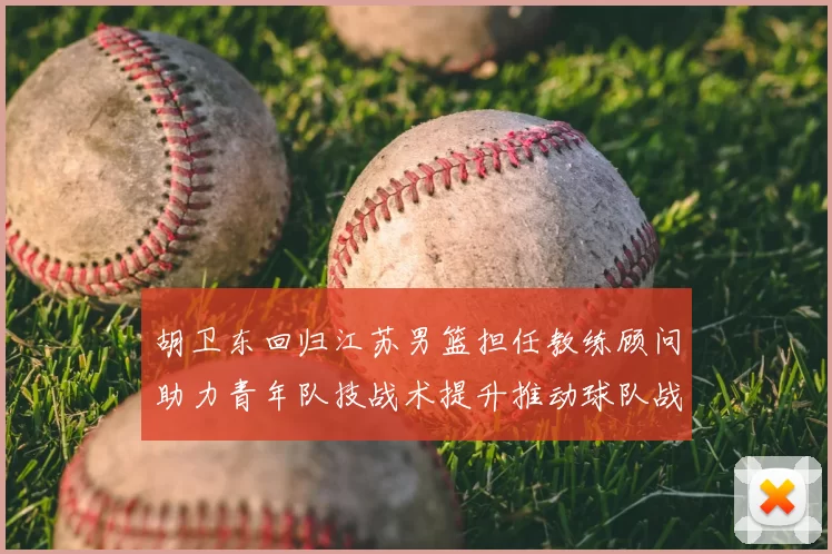 胡卫东回归江苏男篮担任教练顾问助力青年队技战术提升推动球队战术重构