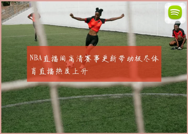 NBA直播间高清赛事更新带动极尽体育直播热度上升