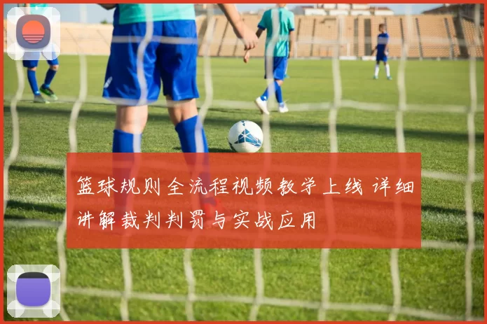 篮球规则全流程视频教学上线 详细讲解裁判判罚与实战应用