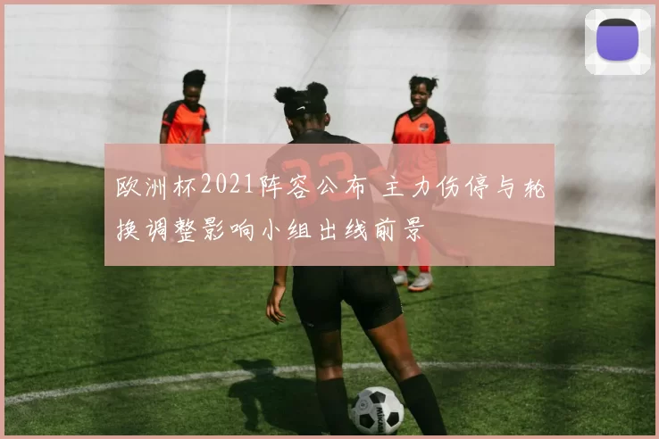 欧洲杯2021阵容公布 主力伤停与轮换调整影响小组出线前景