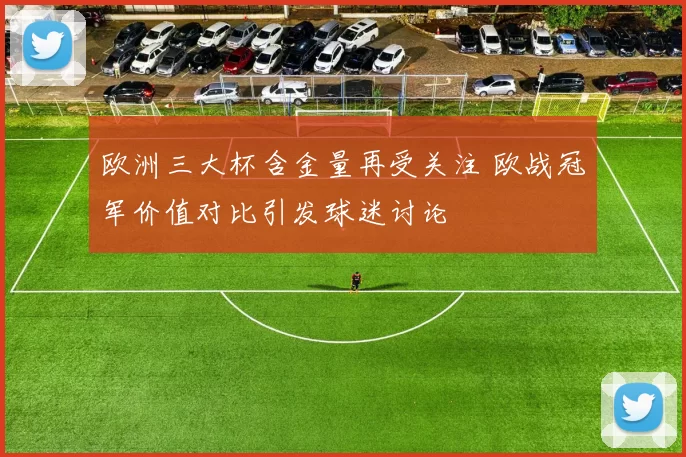 欧洲三大杯含金量再受关注 欧战冠军价值对比引发球迷讨论