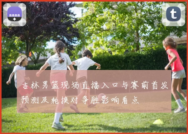 吉林男篮现场直播入口与赛前首发预测及轮换对争胜影响看点