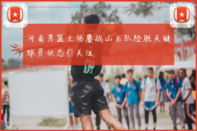 河南男篮主场鏖战山东队险胜关键球员状态引关注