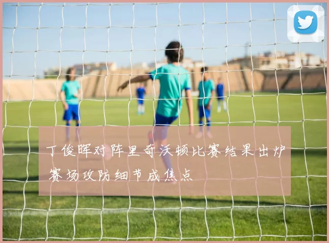 丁俊晖对阵里奇沃顿比赛结果出炉 赛场攻防细节成焦点