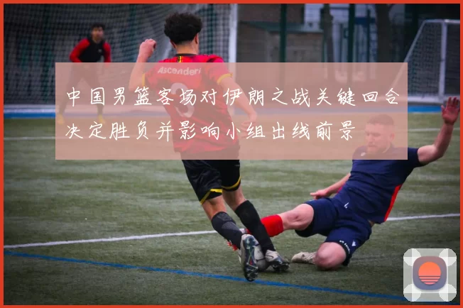 中国男篮客场对伊朗之战关键回合决定胜负并影响小组出线前景