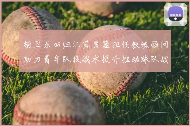 胡卫东回归江苏男篮担任教练顾问助力青年队技战术提升推动球队战术重构