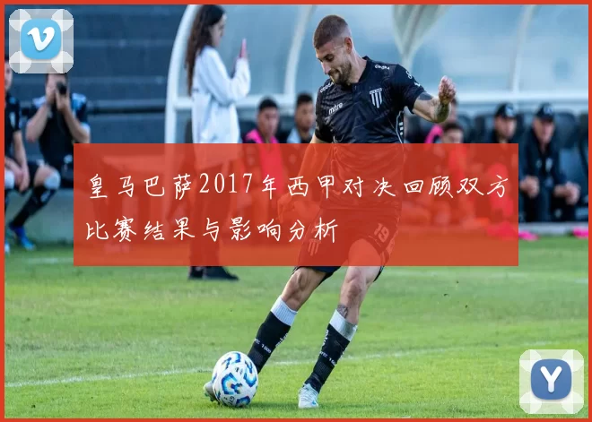 皇马巴萨2017年西甲对决回顾双方比赛结果与影响分析