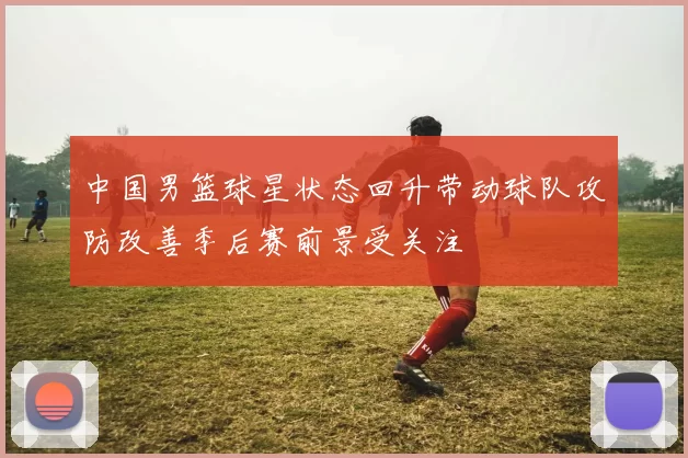中国男篮球星状态回升带动球队攻防改善季后赛前景受关注