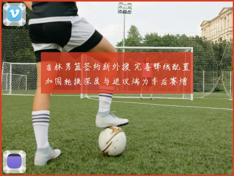 吉林男篮签约新外援 完善锋线配置加固轮换深度与进攻端为季后赛增补实力