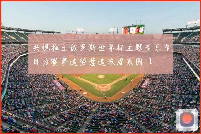 央视推出俄罗斯世界杯主题音乐节目为赛事造势营造浓厚氛围_1
