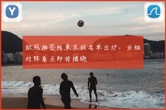 欧冠抽签结束末班名单出炉，分组对阵看点即将揭晓