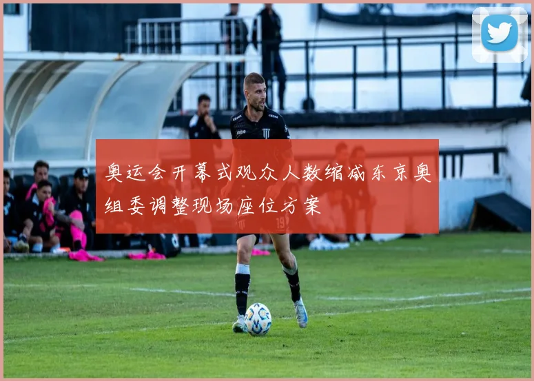 奥运会开幕式观众人数缩减东京奥组委调整现场座位方案