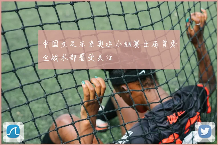 中国女足东京奥运小组赛出局贾秀全战术部署受关注