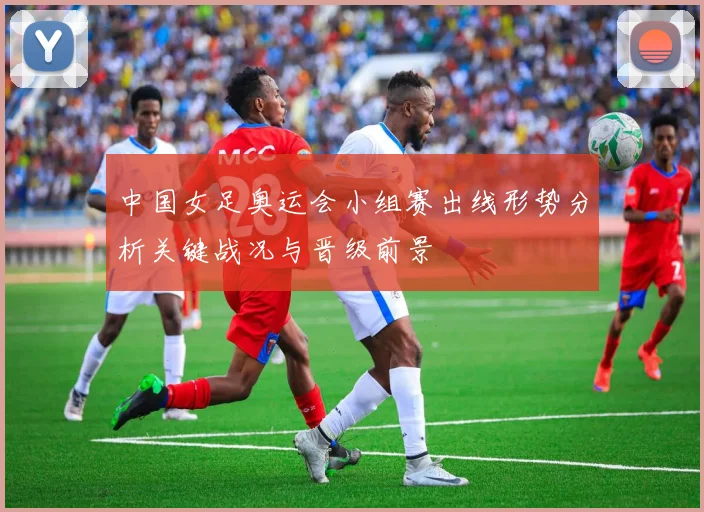 中国女足奥运会小组赛出线形势分析关键战况与晋级前景