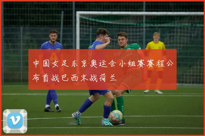 中国女足东京奥运会小组赛赛程公布首战巴西末战荷兰