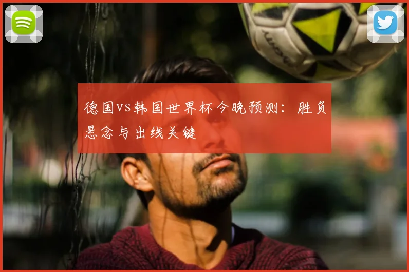 德国vs韩国世界杯今晚预测：胜负悬念与出线关键