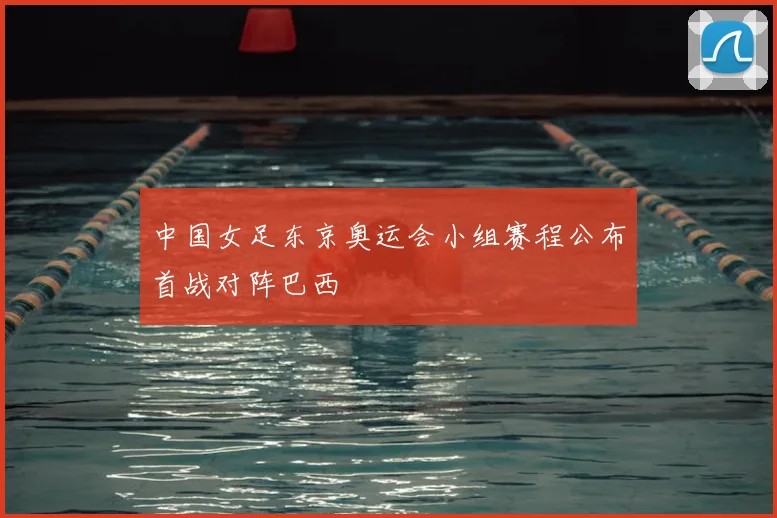 中国女足东京奥运会小组赛程公布首战对阵巴西