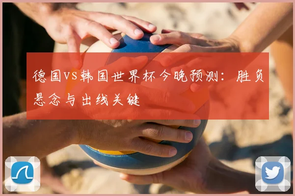 德国vs韩国世界杯今晚预测：胜负悬念与出线关键