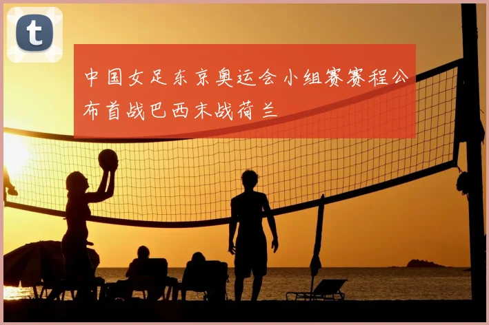 中国女足东京奥运会小组赛赛程公布首战巴西末战荷兰