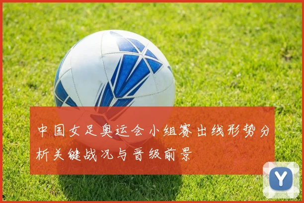 中国女足奥运会小组赛出线形势分析关键战况与晋级前景